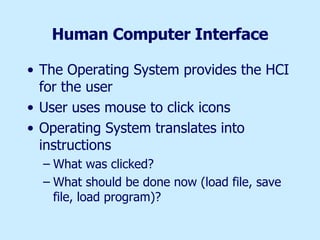 Human Computer Interface The Operating System provides the HCI for the user User uses mouse to click icons Operating System translates into instructions What was clicked? What should be done now (load file, save file, load program)? 