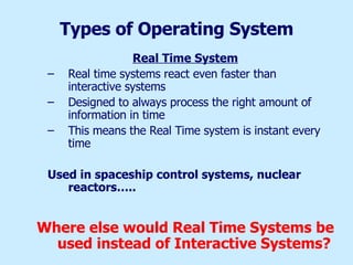Types of Operating System Real Time System Real time systems react even faster than interactive systems Designed to always process the right amount of information in time This means the Real Time system is instant every time Used in spaceship control systems, nuclear reactors….. Where else would Real Time Systems be used instead of Interactive Systems? 