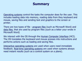 Summary Operating systems  control the tasks the computer does for the user. This includes loading data into memory, reading data from they keyboard and mouse, saving files and sending text and graphics to the screen or printer. There are two types of file -  program files  (such as Microsoft Word) and  data files , that are used by program files (such as a letter your wrote in Microsoft Word) We interact with the OS through the  Human Computer Interface  (HCI). The OS translates the keyboard and mouse presses into instructions and performs actions such as loading and saving files. Interactive operating systems  are used when users need immediate feedback.  Real-time operating systems  are used when systems always need instant results (such as a control system on a plane).  