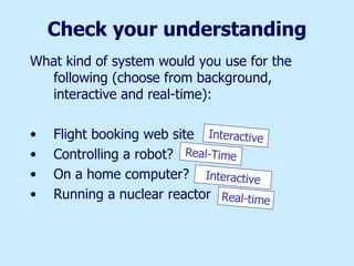 Check your understanding What kind of system would you use for the following (choose from background, interactive and real-time): Flight booking web site Controlling a robot? On a home computer? Running a nuclear reactor Interactive Real-Time Interactive Real-time 