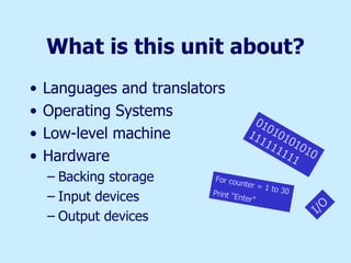 What is this unit about? Languages and translators Operating Systems Low-level machine Hardware Backing storage Input devices Output devices 01010101010111111111 I/O For counter = 1 to 30  Print “Enter” 