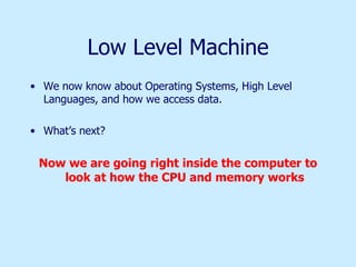 Low Level Machine We now know about Operating Systems, High Level Languages, and how we access data. What’s next? Now we are going right inside the computer to look at how the CPU and memory works 