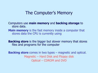 The Computer’s Memory Computers use  main memory  and  backing storage  to store data. Main memory  is the fast memory inside a computer that stores data the CPU is currently using Backing store  is the bigger but slower memory that stores files and programs for the computer Backing store  comes in two types – magnetic and optical.  Magnetic – Hard Disk and Floppy disk Optical – CDROM and DVD 