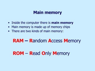 Main memory Inside the computer there is  main memory   Main memory is made up of memory chips There are two kinds of main memory:  RAM  –  R andom  A ccess  M emory ROM   –  R ead  O nly  M emory 