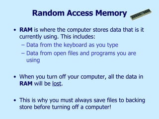 Random Access Memory RAM  is where the computer stores data that is it currently using. This includes: Data from the keyboard as you type Data from open files and programs you are using When you turn off your computer, all the data in  RAM  will be  lost .  This is why you must always save files to backing store before turning off a computer! 