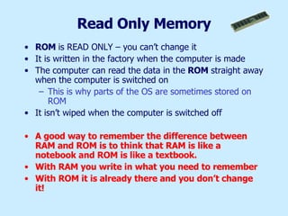 Read Only Memory ROM  is READ ONLY – you can’t change it It is written in the factory when the computer is made The computer can read the data in the  ROM  straight away when the computer is switched on This is why parts of the OS are sometimes stored on ROM It isn’t wiped when the computer is switched off A good way to remember the difference between RAM and ROM is to think that RAM is like a notebook and ROM is like a textbook.  With RAM you write in what you need to remember With ROM it is already there and you don’t change it! 