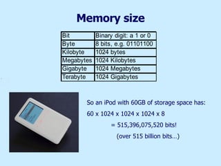 Memory size So an iPod with 60GB of storage space has: 60 x 1024 x 1024 x 1024 x 8   = 515,396,075,520 bits!   (over 515 billion bits…) 