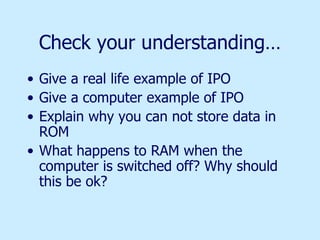 Check your understanding… Give a real life example of IPO Give a computer example of IPO Explain why you can not store data in ROM What happens to RAM when the computer is switched off? Why should this be ok? 