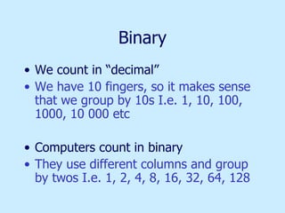Binary We count in “decimal” We have 10 fingers, so it makes sense that we group by 10s I.e. 1, 10, 100, 1000, 10 000 etc Computers count in binary They use different columns and group by twos I.e. 1, 2, 4, 8, 16, 32, 64, 128 