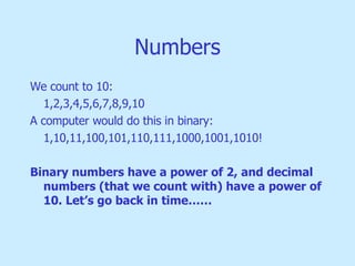 Numbers We count to 10: 1,2,3,4,5,6,7,8,9,10 A computer would do this in binary: 1,10,11,100,101,110,111,1000,1001,1010! Binary numbers have a power of 2, and decimal numbers (that we count with) have a power of 10. Let’s go back in time…… 