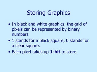 Storing Graphics In black and white graphics, the grid of pixels can be represented by binary numbers 1 stands for a black square, 0 stands for a clear square. Each pixel takes up  1-bit  to store. 