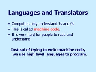 Languages and Translators Computers only understand 1s and 0s This is called  machine code . It is  very hard  for people to read and understand Instead of trying to write machine code, we use high level languages to program. 