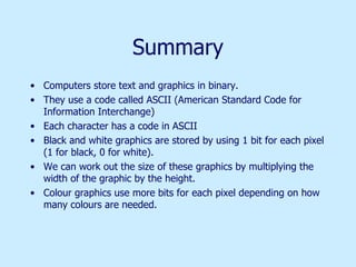 Summary Computers store text and graphics in binary. They use a code called ASCII (American Standard Code for Information Interchange)  Each character has a code in ASCII Black and white graphics are stored by using 1 bit for each pixel (1 for black, 0 for white).  We can work out the size of these graphics by multiplying the width of the graphic by the height. Colour graphics use more bits for each pixel depending on how many colours are needed. 