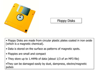 Floppy Disks Floppy Disks are made from circular plastic plates coated in iron oxide (which is a magnetic chemical).  Data is stored on the surface as patterns of magnetic spots. Floppies are small and compact They store up to 1.44Mb of data (about 1/3 of an MP3 file) They can be damaged easily by dust, dampness, electro/magnetic pulses 