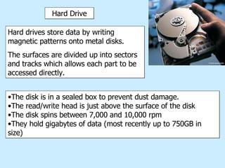 Hard Drive Hard drives store data by writing magnetic patterns onto metal disks.  The surfaces are divided up into sectors and tracks which allows each part to be accessed directly.  The disk is in a sealed box to prevent dust damage. The read/write head is just above the surface of the disk The disk spins between 7,000 and 10,000 rpm They hold gigabytes of data (most recently up to 750GB in size) 