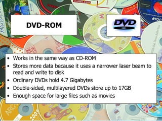 DVD-ROM Works in the same way as CD-ROM Stores more data because it uses a narrower laser beam to read and write to disk Ordinary DVDs hold 4.7 Gigabytes Double-sided, multilayered DVDs store up to 17GB Enough space for large files such as movies 