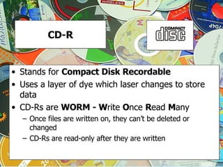 CD-R Stands for  Compact Disk Recordable Uses a layer of dye which laser changes to store data CD-Rs are  WORM - W rite  O nce  R ead  M any Once files are written on, they can’t be deleted or changed CD-Rs are read-only after they are written 