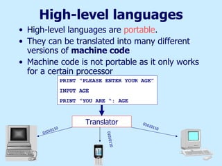 High-level languages High-level languages are  portable . They can be translated into many different versions of  machine code Machine code is not portable as it only works for a certain processor PRINT “PLEASE ENTER YOUR AGE” INPUT AGE PRINT “YOU ARE “: AGE Translator 01010110 01010110 01010110 