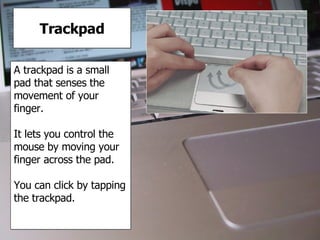 Trackpad A trackpad is a small pad that senses the movement of your finger. It lets you control the mouse by moving your finger across the pad. You can click by tapping the trackpad. 
