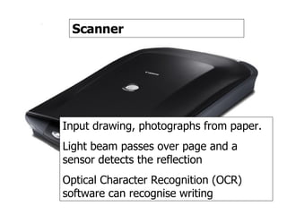 Scanner Scanner Input drawing, photographs from paper. Light beam passes over page and a sensor detects the reflection Optical Character Recognition (OCR) software can recognise writing 