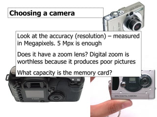 Digital cameras 3 Choosing a camera Look at the accuracy (resolution) – measured in Megapixels. 5 Mpx is enough Does it have a zoom lens? Digital zoom is worthless because it produces poor pictures What capacity is the memory card? 