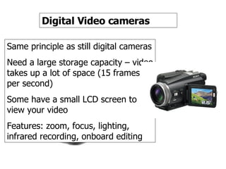 Video camera Digital Video cameras Same principle as still digital cameras Need a large storage capacity – video takes up a lot of space (15 frames per second) Some have a small LCD screen to view your video Features: zoom, focus, lighting, infrared recording, onboard editing  