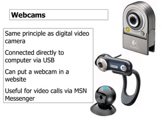 Webcams Webcams Same principle as digital video camera Connected directly to computer via USB Can put a webcam in a website Useful for video calls via MSN Messenger 