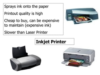 Inkjet printer Inkjet Printer Sprays ink onto the paper Printout quality is high Cheap to buy, can be expensive to maintain (expensive ink) Slower than Laser Printer                                                                                                                           