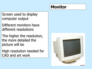 Monitor Monitor Screen used to display computer output Different monitors have different resolutions The higher the resolution, the more detailed the picture will be High resolution needed for CAD and art work 