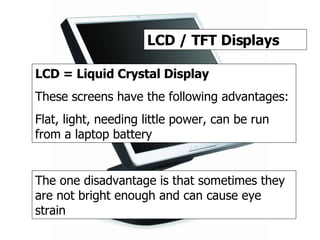 TFT / LCD LCD / TFT Displays LCD = Liquid Crystal Display These screens have the following advantages: Flat, light, needing little power, can be run from a laptop battery The one disadvantage is that sometimes they are not bright enough and can cause eye strain 