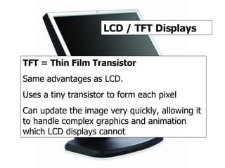 TFT / LCD 2 LCD / TFT Displays TFT = Thin Film Transistor Same advantages as LCD. Uses a tiny transistor to form each pixel Can update the image very quickly, allowing it to handle complex graphics and animation which LCD displays cannot 