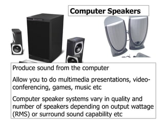 Speakers Computer Speakers Produce sound from the computer Allow you to do multimedia presentations, video-conferencing, games, music etc Computer speaker systems vary in quality and number of speakers depending on output wattage (RMS) or surround sound capability etc 