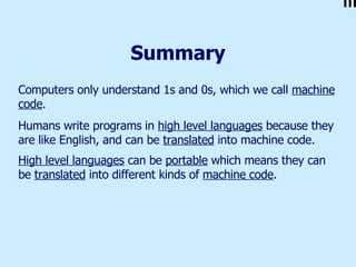 Summary Computers only understand 1s and 0s, which we call  machine code .  Humans write programs in  high level languages  because they are like English, and can be  translated  into machine code. High level languages  can be  portable  which means they can be  translated  into different kinds of  machine code .   