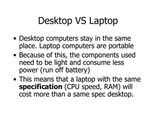 Desktop VS Laptop Desktop computers stay in the same place. Laptop computers are portable Because of this, the components used need to be light and consume less power (run off battery) This means that a laptop with the same  specification  (CPU speed, RAM) will cost more than a same spec desktop. 