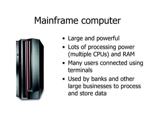 Mainframe   computer Large and powerful Lots of processing power (multiple CPUs) and RAM Many users connected using terminals Used by banks and other large businesses to process and store data 