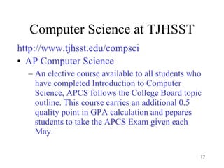 Computer Science at TJHSST http://www.tjhsst.edu/compsci AP Computer Science An elective course available to all students who have completed Introduction to Computer Science, APCS follows the College Board topic outline. This course carries an additional 0.5 quality point in GPA calculation and pepares students to take the APCS Exam given each May. 