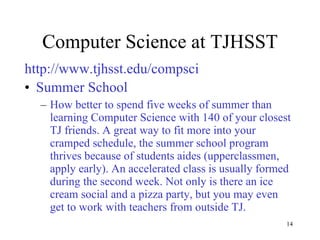 Computer Science at TJHSST http://www.tjhsst.edu/compsci Summer School How better to spend five weeks of summer than learning Computer Science with 140 of your closest TJ friends. A great way to fit more into your cramped schedule, the summer school program thrives because of students aides (upperclassmen, apply early). An accelerated class is usually formed during the second week. Not only is there an ice cream social and a pizza party, but you may even get to work with teachers from outside TJ. 