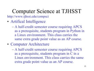 Computer Science at TJHSST http://www.tjhsst.edu/compsci Artifical Intelligence A half-credit semester course requiring APCS as a prerequisite, students program in Python in a Linux environment. This class carries the same extra grade point value as an AP course. Computer Architecture A half-credit semester course requiring APCS as a prerequisite, students program in C in a Linux environment. This class carries the same extra grade point value as an AP course. 
