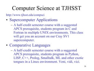 Computer Science at TJHSST http://www.tjhsst.edu/compsci Supercomputer Applications A half-credit semester course with a suggested APCS prerequisite, students program in C and Fortran in multiple UNIX environments. This class will get you an account on our Cray SV1 supercomputer. Comparative Languages A half-credit semester course with a suggested APCS prerequisite, students program in Python, LISP, C++, Prolog, Smalltalk, ML and other exotic tongues in a Linux environment. Veni, vidi, vici. 