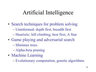 Artificial Intelligence Search techniques for problem solving Uninformed: depth first, breadth first Heuristic: hill climbing, best first, A Star Game playing and adversarial search Minimax trees Alpha-beta pruning Machine Learning Evolutionary computation, genetic algorithms 