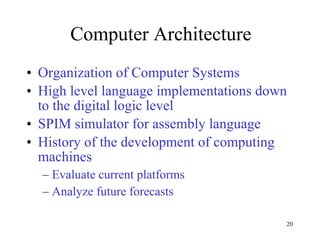 Computer Architecture Organization of Computer Systems High level language implementations down to the digital logic level  SPIM simulator for assembly language History of the development of computing machines Evaluate current platforms Analyze future forecasts 