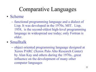 Comparative Languages Scheme functional programming language and a dialect of Lisp. It was developed in the 1970s, MIT.  Lisp, 1958,  is the second-oldest high-level programming language in widespread use today; only Fortran is older. Smalltalk  object oriented programming language designed at Xerox PARC (Xerox Palo Alto Research Center) by Alan Kay and others during the 1970s...great influence on the development of many other computer languages 
