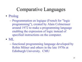 Comparative Languages Prolog Programmation en logique (French for "logic programming"), created by Alain Colmerauer around 1972 to make a programming language enabling the expression of logic instead of  specified instructions on the computer. ML functional programming language developed by Robin Milner and others in the late 1970s at Edinburgh University.  CMU 