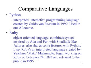 Comparative Languages Python interpreted, interactive programming language created by Guido van Rossum in 1990. Used in our AI course. Ruby  object-oriented language, combines syntax inspired by Ada and Perl with Smalltalk-like features, also shares some features with Python, Lisp. Ruby's an interpreted language created by Yukihiro "Matz" Matsumoto, began working on Ruby on February 24, 1993 and released to the public in 1995.  