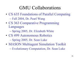 GMU Collaborations CS 635 Foundations of Parallel Computing Fall 2004, Dr. Pearl Wang CS 363 Comparative Programming Languages Spring 2005, Dr. Elizabeth White CS 499 Autonomous Robotics Spring 2005, Dr. Sean Luke MASON Multiagent Simulation Toolkit Evolutionary Computation, Dr. Sean Luke 