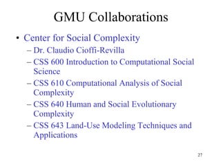 GMU Collaborations Center for Social Complexity Dr. Claudio Cioffi-Revilla CSS 600 Introduction to Computational Social Science CSS 610 Computational Analysis of Social Complexity CSS 640 Human and Social Evolutionary Complexity CSS 643 Land-Use Modeling Techniques and Applications  