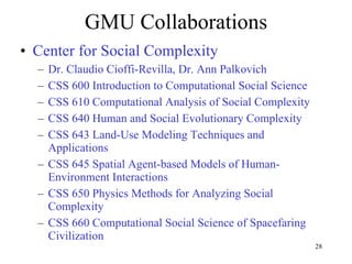 GMU Collaborations Center for Social Complexity Dr. Claudio Cioffi-Revilla, Dr. Ann Palkovich CSS 600 Introduction to Computational Social Science CSS 610 Computational Analysis of Social Complexity CSS 640 Human and Social Evolutionary Complexity CSS 643 Land-Use Modeling Techniques and Applications  CSS 645 Spatial Agent-based Models of Human-Environment Interactions CSS 650 Physics Methods for Analyzing Social Complexity  CSS 660 Computational Social Science of Spacefaring Civilization  