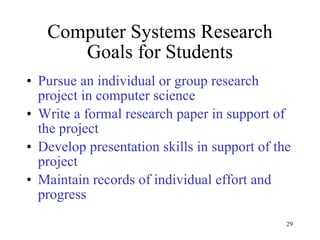 Computer Systems Research Goals for Students Pursue an individual or group research project in computer science Write a formal research paper in support of the project Develop presentation skills in support of the project  Maintain records of individual effort and progress 
