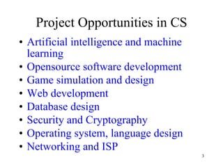 Project Opportunities in CS Artificial intelligence and machine learning Opensource software development Game simulation and design Web development Database design Security and Cryptography Operating system, language design Networking and ISP 