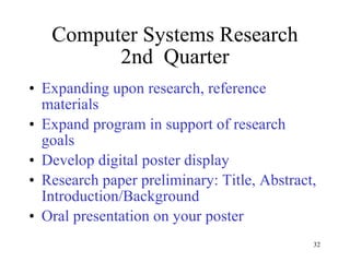 Computer Systems Research 2nd  Quarter Expanding upon research, reference materials Expand program in support of research goals Develop digital poster display Research paper preliminary: Title, Abstract, Introduction/Background Oral presentation on your poster 